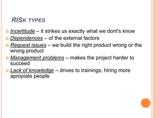 RISK TYPES
 Incertitude – it strikes us exactly what we dont's know
 Dependences – of the external factors
 Request issues – we build the right product wrong or the
wrong product
 Management problems – makes the project harder to
succeed
 Lack of knowledge – drives to trainings, hiring more
apropiate people
 