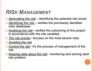 RISK MANAGEMENT
 Apreciating the risk – identifying the potential risk zones
 Identifying the risk – verifies the previewsly identified
risks databases
 Analizing the risk– verifies the outcoming of the project
in accordance with the risk variables
 The risk priority– focuses on the most severe risks
 Avoiding the risk
 Control the risk– it's the process of management of the
risk
 Keeping data about the risk– monitoring and solving each
risk problem
 