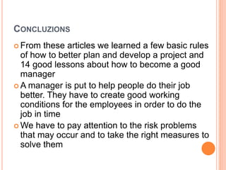 CONCLUZIONS
 From these articles we learned a few basic rules
of how to better plan and develop a project and
14 good lessons about how to become a good
manager
 A manager is put to help people do their job
better. They have to create good working
conditions for the employees in order to do the
job in time
 We have to pay attention to the risk problems
that may occur and to take the right measures to
solve them
 