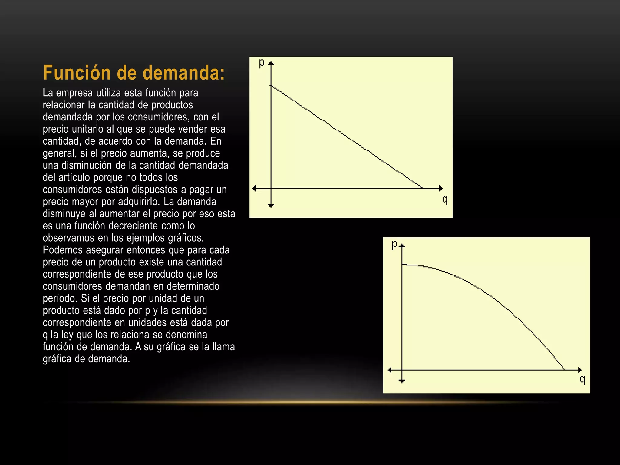 Función de demanda:
La empresa utiliza esta función para
relacionar la cantidad de productos
demandada por los consumidores, con el
precio unitario al que se puede vender esa
cantidad, de acuerdo con la demanda. En
general, si el precio aumenta, se produce
una disminución de la cantidad demandada
del artículo porque no todos los
consumidores están dispuestos a pagar un
precio mayor por adquirirlo. La demanda
disminuye al aumentar el precio por eso esta
es una función decreciente como lo
observamos en los ejemplos gráficos.
Podemos asegurar entonces que para cada
precio de un producto existe una cantidad
correspondiente de ese producto que los
consumidores demandan en determinado
período. Si el precio por unidad de un
producto está dado por p y la cantidad
correspondiente en unidades está dada por
q la ley que los relaciona se denomina
función de demanda. A su gráfica se la llama
gráfica de demanda.
 