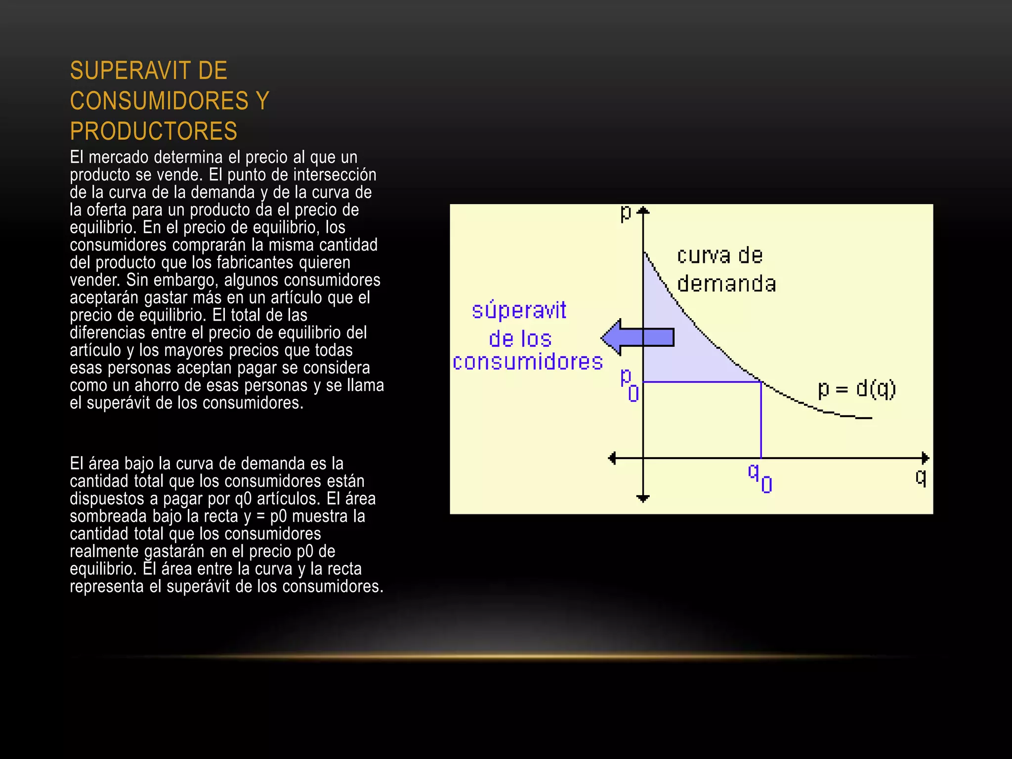 SUPERAVIT DE
CONSUMIDORES Y
PRODUCTORES
El mercado determina el precio al que un
producto se vende. El punto de intersección
de la curva de la demanda y de la curva de
la oferta para un producto da el precio de
equilibrio. En el precio de equilibrio, los
consumidores comprarán la misma cantidad
del producto que los fabricantes quieren
vender. Sin embargo, algunos consumidores
aceptarán gastar más en un artículo que el
precio de equilibrio. El total de las
diferencias entre el precio de equilibrio del
artículo y los mayores precios que todas
esas personas aceptan pagar se considera
como un ahorro de esas personas y se llama
el superávit de los consumidores.
El área bajo la curva de demanda es la
cantidad total que los consumidores están
dispuestos a pagar por q0 artículos. El área
sombreada bajo la recta y = p0 muestra la
cantidad total que los consumidores
realmente gastarán en el precio p0 de
equilibrio. El área entre la curva y la recta
representa el superávit de los consumidores.
 