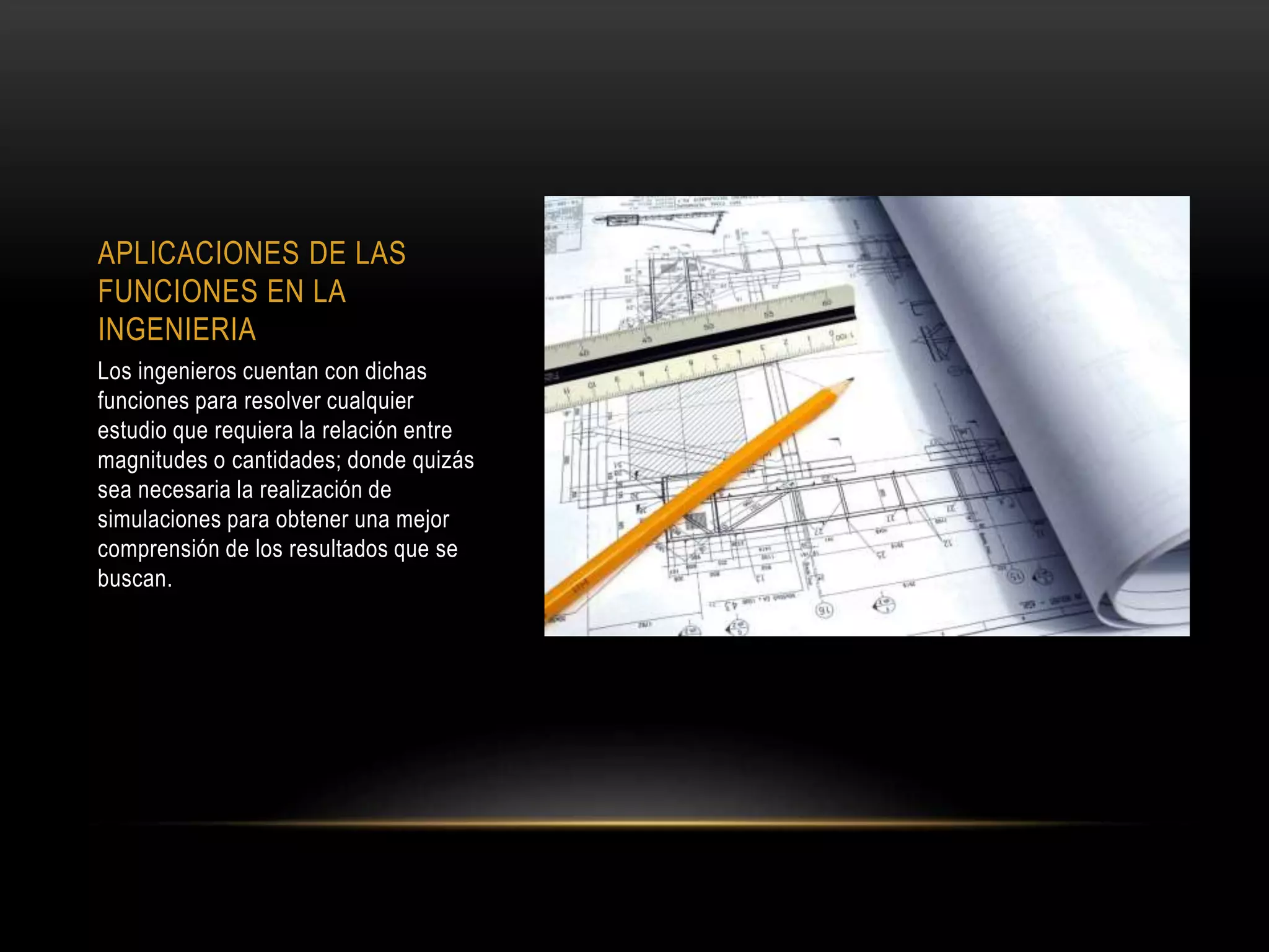 APLICACIONES DE LAS
FUNCIONES EN LA
INGENIERIA
Los ingenieros cuentan con dichas
funciones para resolver cualquier
estudio que requiera la relación entre
magnitudes o cantidades; donde quizás
sea necesaria la realización de
simulaciones para obtener una mejor
comprensión de los resultados que se
buscan.
 