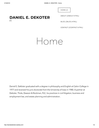 3/19/2018 DANIEL E. DEKOTER - Home
http://danieledekoter.weebly.com/ 1/2
Home
Daniel E. DeKoter graduated with a degree in philosophy and English at Calvin College in
1977 and received his juris doctorate from the University of Iowa in 1980. A partner at
Dekoter, Thole, Dawson & Rockman, PLC, he practices in civil litigation, business and
employment law, and estate planning and administration.
DANIEL E. DEKOTER
(/)
HOME (/)
ABOUT (/ABOUT.HTML)
BLOG (/BLOG.HTML)
CONTACT (/CONTACT.HTML)
 