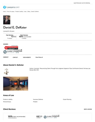 7/12/2018 Daniel E. DeKoter Attorney - Sibley, IA - Lawyers.com
https://www.lawyers.com/sibley/iowa/daniel-e-dekoter-1001378-a/ 1/4
About Daniel E. DeKoter
Author: Comment, "Resurrecting Claims Through Post-Judgment Appeal of Class Certification Denial," 64 Iowa Law
Review 964, 1979.
Areas of Law
WRITE A REVIEWClient Reviews
100% client recommended
4 recommendations
4.8/5.0
4 reviews
Products Liability
Personal Injury
Insurance Defense
Probate
Estate Planning
Home Find a US Lawyer Products Liability Iowa Sibley Daniel E. DeKoter
Peer Reviews
4.7/5.0
17 reviews
Client Reviews
100% recommended
4 reviews
AWARDS
Daniel E. DeKoter
Licensed for 38 years
CONTACT CONTACT VIEW WEBSITE View Phone #
/ / / / /
Legal Professionals: Law Firm Marketing
 