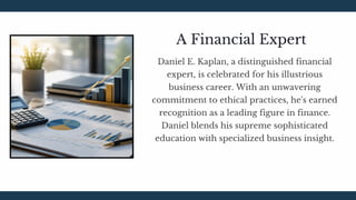 Daniel E. Kaplan, a distinguished financial
expert, is celebrated for his illustrious
business career. With an unwavering
commitment to ethical practices, he's earned
recognition as a leading figure in finance.
Daniel blends his supreme sophisticated
education with specialized business insight.
A Financial Expert
 