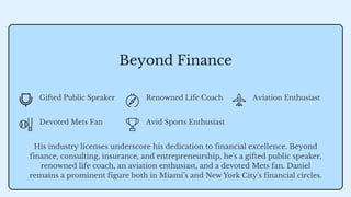 Beyond Finance
Gifted Public Speaker Renowned Life Coach Aviation Enthusiast
Devoted Mets Fan Avid Sports Enthusiast
His industry licenses underscore his dedication to financial excellence. Beyond
finance, consulting, insurance, and entrepreneurship, he's a gifted public speaker,
renowned life coach, an aviation enthusiast, and a devoted Mets fan. Daniel
remains a prominent figure both in Miami’s and New York City's financial circles.
 