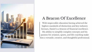 A Beacon Of Excellence
With impeccable education having achieved the
highest standards of distinction and key industry
licenses, Daniel is a beacon of financial excellence.
His ability to simplify complex concepts and his
passion for aviation, sports, and life coaching make
him a versatile, creative, and thoughtful professional.
 