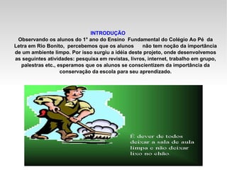 INTRODUÇÃO Observando os alunos do 1° ano do Ensino  Fundamental do Colégio Ao Pé  da Letra em Rio Bonito,  percebemos que os alunos  não tem noção da importância de um ambiente limpo. Por isso surgiu a idéia deste projeto, onde desenvolvemos as seguintes atividades: pesquisa em revistas, livros, internet, trabalho em grupo, palestras etc., esperamos que os alunos se conscientizem da importância da conservação da escola para seu aprendizado. 
