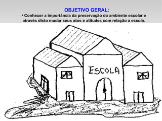 OBJETIVO GERAL: Conhecer a importância da preservação do ambiente escolar e através disto mudar seus atos e atitudes com relação a escola. 