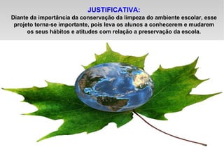 JUSTIFICATIVA: Diante da importância da conservação da limpeza do ambiente escolar, esse projeto torna-se importante, pois leva os alunos a conhecerem e mudarem os seus hábitos e atitudes com relação a preservação da escola. 
