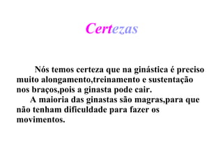 Cert ezas   Nós temos certeza que na ginástica é preciso   muito alongamento,treinamento e sustentação nos braços,pois a ginasta pode cair.  A maioria das ginastas são magras,para que não tenham dificuldade para fazer os movimentos. 