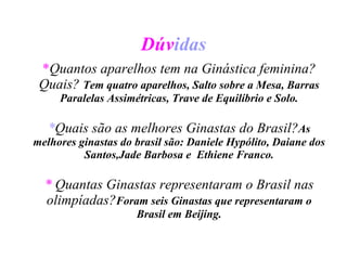 Dúv idas * Quantos aparelhos tem na Ginástica feminina?Quais?  Tem quatro aparelhos, Salto sobre a Mesa, Barras Paralelas Assimétricas, Trave de Equilíbrio e Solo. * Quais são as melhores Ginastas do Brasil? As melhores ginastas do brasil são: Daniele Hypólito, Daiane dos Santos,Jade Barbosa e  Ethiene Franco. *   Quantas Ginastas representaram o Brasil nas olimpíadas? Foram seis Ginastas que representaram o Brasil em Beijing. 