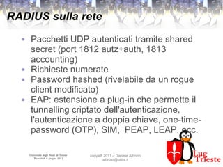 Università degli Studi di Trieste
Mercoledì 8 giugno 2011
copyleft 2011 – Daniele Albrizio
albrizio@units.it
RADIUS sulla rete
● Pacchetti UDP autenticati tramite shared
secret (port 1812 autz+auth, 1813
accounting)
● Richieste numerate
● Password hashed (rivelabile da un rogue
client modificato)
● EAP: estensione a plug-in che permette il
tunnelling criptato dell'autenticazione,
l'autenticazione a doppia chiave, one-time-
password (OTP), SIM, PEAP, LEAP, ecc.
 