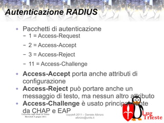 Università degli Studi di Trieste
Mercoledì 8 giugno 2011
copyleft 2011 – Daniele Albrizio
albrizio@units.it
Autenticazione RADIUS
● Pacchetti di autenticazione
– 1 = Access-Request
– 2 = Access-Accept
– 3 = Access-Reject
– 11 = Access-Challenge
● Access-Accept porta anche attributi di
configurazione
● Access-Reject può portare anche un
messaggio di testo, ma nessun altro attributo
● Access-Challenge è usato principalmente
da CHAP e EAP
 