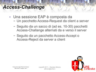 Università degli Studi di Trieste
Mercoledì 8 giugno 2011
copyleft 2011 – Daniele Albrizio
albrizio@units.it
Access-Challenge
● Una sessione EAP è composta da
– Un pacchetto Access-Request da client a server
– Seguito da un sacco di (ad es. 10-30) pacchetti
Access-Challange alternati da e verso il server
– Seguito da un pacchetto Access-Accept o
Access-Reject da server a client
 