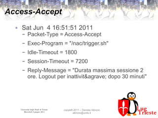 Università degli Studi di Trieste
Mercoledì 8 giugno 2011
copyleft 2011 – Daniele Albrizio
albrizio@units.it
Access-Accept
● Sat Jun 4 16:51:51 2011
– Packet-Type = Access-Accept
– Exec-Program = "/nac/trigger.sh"
– Idle-Timeout = 1800
– Session-Timeout = 7200
– Reply-Message = "Durata massima sessione 2
ore. Logout per inattivit&agrave; dopo 30 minuti"
 