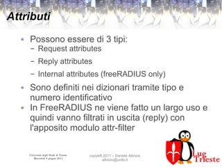 Università degli Studi di Trieste
Mercoledì 8 giugno 2011
copyleft 2011 – Daniele Albrizio
albrizio@units.it
Attributi
● Possono essere di 3 tipi:
– Request attributes
– Reply attributes
– Internal attributes (freeRADIUS only)
● Sono definiti nei dizionari tramite tipo e
numero identificativo
● In FreeRADIUS ne viene fatto un largo uso e
quindi vanno filtrati in uscita (reply) con
l'apposito modulo attr-filter
 