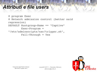 Università degli Studi di Trieste
Mercoledì 8 giugno 2011
copyleft 2011 – Daniele Albrizio
albrizio@units.it
Attributi e file users
# program Exec
# Network admission control (better said 
repression)
DEFAULT Huntgroup­Name == "Captive"
        Exec­Program = 
"/etc/adminscripts/nac/trigger.sh",
        Fall­Through = Yes
 