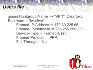 Università degli Studi di Trieste
Mercoledì 8 giugno 2011
copyleft 2011 – Daniele Albrizio
albrizio@units.it
Users file
gianni Huntgroup-Name =~ "VPN", Cleartext-
Password = "fwerfwe"
Framed-IP-Address := 172.30.225.65,
Framed-IP-Netmask := 255.255.255.255,
Service-Type := Framed-User,
Framed-Protocol := PPP,
Fall-Through = No
 