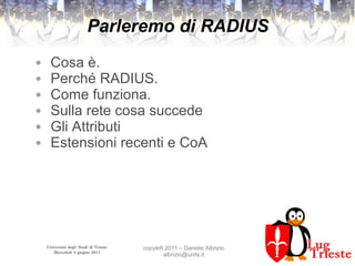 Università degli Studi di Trieste
Mercoledì 8 giugno 2011
copyleft 2011 – Daniele Albrizio
albrizio@units.it
Parleremo di RADIUS
● Cosa è.
● Perché RADIUS.
● Come funziona.
● Sulla rete cosa succede
● Gli Attributi
● Estensioni recenti e CoA
 