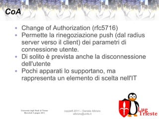 Università degli Studi di Trieste
Mercoledì 8 giugno 2011
copyleft 2011 – Daniele Albrizio
albrizio@units.it
CoA
● Change of Authorization (rfc5716)
● Permette la rinegoziazione push (dal radius
server verso il client) dei parametri di
connessione utente.
● Di solito è prevista anche la disconnessione
dell'utente
● Pochi apparati lo supportano, ma
rappresenta un elemento di scelta nell'IT
 
