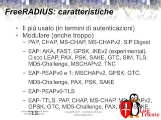 Università degli Studi di Trieste
Mercoledì 8 giugno 2011
copyleft 2011 – Daniele Albrizio
albrizio@units.it
FreeRADIUS: caratteristiche
● Il più usato (in termini di autenticazioni)
● Modulare (anche troppo)
– PAP, CHAP, MS-CHAP, MS-CHAPv2, SIP Digest
– EAP: AKA, FAST, GPSK, IKEv2 (experimental),
Cisco LEAP, PAX, PSK, SAKE, GTC, SIM, TLS,
MD5-Challenge, MSCHAPv2, TNC
– EAP-PEAPv0 e 1: MSCHAPv2, GPSK, GTC,
MD5-Challenge, PAX, PSK, SAKE
– EAP-PEAPv0-TLS
– EAP-TTLS: PAP, CHAP, MS-CHAP, MS-CHAPv2,
GPSK, GTC, MD5-Challenge, PAX, PSK, SAKE,
TLS
 