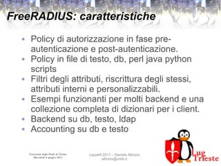 Università degli Studi di Trieste
Mercoledì 8 giugno 2011
copyleft 2011 – Daniele Albrizio
albrizio@units.it
FreeRADIUS: caratteristiche
● Policy di autorizzazione in fase pre-
autenticazione e post-autenticazione.
● Policy in file di testo, db, perl java python
scripts
● Filtri degli attributi, riscrittura degli stessi,
attributi interni e personalizzabili.
● Esempi funzionanti per molti backend e una
collezione completa di dizionari per i client.
● Backend su db, testo, ldap
● Accounting su db e testo
 