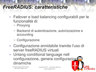 Università degli Studi di Trieste
Mercoledì 8 giugno 2011
copyleft 2011 – Daniele Albrizio
albrizio@units.it
FreeRADIUS: caratteristiche
● Failover e load balancing configurabili per le
funzionalità di:
– Proxying
– Backend di autenticazione, autorizzazione e
accounting
– Configurazione
● Configurazione annidabile tramite l'uso di
server freeRADIUS virtuali
● Unlang conditional language nell
configurazione, genera configurazioni
dinamiche
 