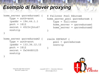 Università degli Studi di Trieste
Mercoledì 8 giugno 2011
copyleft 2011 – Daniele Albrizio
albrizio@units.it
Esempio di failover proxying
home_server garreduroam1 {
    type = auth+acct
    ipaddr = 194.44.1.1
    port = 1812
    secret = 4523vjhtu67
    nostrip
}
home_server garreduroam2 {
    type = auth+acct
    ipaddr = 133.36.12.12
    port = 1812
    secret = fw34480125
    nostrip
} 
# Failover Pool Eduroam
home_server_pool garreduroam {
    type = fail­over
    home_server = garreduroam1
    home_server = garreduroam2
} 
realm DEFAULT {
    pool = garreduroam
    nostrip
}
 