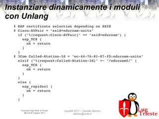 Università degli Studi di Trieste
Mercoledì 8 giugno 2011
copyleft 2011 – Daniele Albrizio
albrizio@units.it
Instanziare dinamicamente i moduli
con Unlang
# EAP certificate selection depending on SSID
# Cisco­AVPair = "ssid=eduroam­units"
  if ("%{request:Cisco­AVPair}" == "ssid=eduroam") {
    eap_TCS {
      ok = return
    }
  }
# 3Com Called­Station­Id = "ec­44­76­81­87­f0:eduroam­units"
  elsif ("%{request:Called­Station­Id}" =~ "/eduroam$/" {
    eap_TCS {
      ok = return
    }
  }
  else {
    eap_rapidssl {
      ok = return
    } 
  }
 