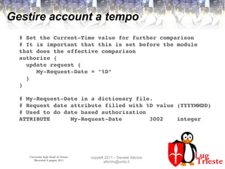 Università degli Studi di Trieste
Mercoledì 8 giugno 2011
copyleft 2011 – Daniele Albrizio
albrizio@units.it
Gestire account a tempo
# Set the Current­Time value for further comparison
# It is important that this is set before the module 
that does the effective comparison
authorize {
  update request {
     My­Request­Date = "%D"
  }
}
# My­Request­Date in a dictionary file.
# Request date attribute filled with %D value (YYYYMMDD)
# Used to do date based authorization
ATTRIBUTE      My­Request­Date        3002    integer
 