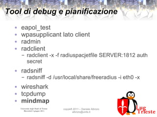 Università degli Studi di Trieste
Mercoledì 8 giugno 2011
copyleft 2011 – Daniele Albrizio
albrizio@units.it
Tool di debug e pianificazione
● eapol_test
● wpasupplicant lato client
● radmin
● radclient
– radclient -x -f radiuspacjetfile SERVER:1812 auth
secret
● radsniff
– radsniff -d /usr/local/share/freeradius -i eth0 -x
● wireshark
● tcpdump
● mindmap
 