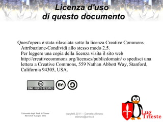 Università degli Studi di Trieste
Mercoledì 8 giugno 2011
copyleft 2011 – Daniele Albrizio
albrizio@units.it
Licenza d'uso
di questo documento
Quest'opera è stata rilasciata sotto la licenza Creative Commons
Attribuzione-Condividi allo stesso modo 2.5.
Per leggere una copia della licenza visita il sito web
http://creativecommons.org/licenses/publicdomain/ o spedisci una
lettera a Creative Commons, 559 Nathan Abbott Way, Stanford,
California 94305, USA.
 
