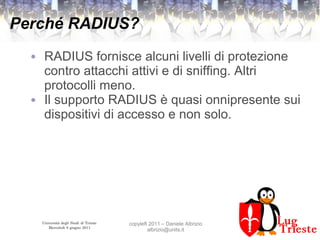Università degli Studi di Trieste
Mercoledì 8 giugno 2011
copyleft 2011 – Daniele Albrizio
albrizio@units.it
Perché RADIUS?
● RADIUS fornisce alcuni livelli di protezione
contro attacchi attivi e di sniffing. Altri
protocolli meno.
● Il supporto RADIUS è quasi onnipresente sui
dispositivi di accesso e non solo.
 