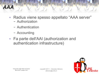 Università degli Studi di Trieste
Mercoledì 8 giugno 2011
copyleft 2011 – Daniele Albrizio
albrizio@units.it
AAA
● Radius viene spesso appellato “AAA server”
– Authorization
– Authentication
– Accounting
● Fa parte dell'AAI (authorization and
authentication infrastructure)
 
