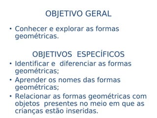 OBJETIVO GERAL
• Conhecer e explorar as formas
  geométricas.

      OBJETIVOS ESPECÍFICOS
• Identificar e diferenciar as formas
  geométricas;
• Aprender os nomes das formas
  geométricas;
• Relacionar as formas geométricas com
  objetos presentes no meio em que as
  crianças estão inseridas.
 