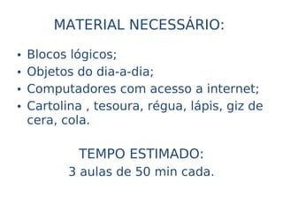 MATERIAL NECESSÁRIO:

•   Blocos lógicos;
•   Objetos do dia-a-dia;
•   Computadores com acesso a internet;
•   Cartolina , tesoura, régua, lápis, giz de
    cera, cola.

             TEMPO ESTIMADO:
           3 aulas de 50 min cada.
 