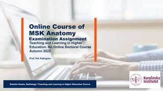 Teaching and Learning in Higher
Education: An Online Doctoral Course
Autumn 2022
Prof. Per Palmgren
Online Course of
MSK Anatomy
Examination Assignment
Daniele Amato, Radiology I Teaching and Learning in Higher Education Course
 