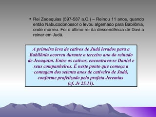 Rei Zedequias (597-587 a.C.) – Reinou 11 anos, quando então Nabucodonossor o levou algemado para Babilônia, onde morreu. Foi o último rei da descendência de Davi a reinar em Judá. A primeira leva de cativos de Judá levados para a Babilônia ocorreu durante o terceiro ano do reinado de Jeoaquim. Entre os cativos, encontrava-se Daniel e seus companheiros. É neste ponto que começa a contagem dos setenta anos de cativeiro de Judá, conforme profetizado pelo profeta Jeremias  (cf. Jr 25.11). 