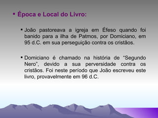 Época e Local do Livro: João pastoreava a igreja em Éfeso quando foi banido para a ilha de Patmos, por Domiciano, em 95 d.C. em sua perseguição contra os cristãos.  Domiciano é chamado na história de “Segundo Nero”, devido a sua perversidade contra os cristãos. Foi neste período que João escreveu este livro, provavelmente em 96 d.C. 