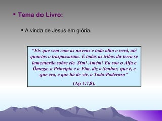 Tema do Livro: A vinda de Jesus em glória.   “ Eis que vem com as nuvens e todo olho o verá, até quantos o traspassaram. E todas as tribos da terra se lamentarão sobre ele. Sim! Amém! Eu sou o Alfa e Ômega, o Princípio e o Fim, diz o Senhor, que é, e que era, e que há de vir, o Todo-Poderoso”  (Ap 1.7,8). 
