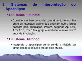 3. Sistemas de Interpretação do Apocalipse O Sistema Futurista: Considera o livro como de cumprimento futuro. Há entre os futuristas alguns que ensinam que a igreja passará pela Tribulação. Porém, segundo Ap 3.10, 1 Ts 1.10, Rm 5.9 a igreja é arrebatada antes dos 7 anos de tribulação. O Sistema Histórico: Interpreta o apocalipse como sendo a história da igreja desde o século I até os dias atuais. 