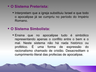 O Sistema Preterista: Interpretam que a igreja substituiu Israel e que todo o apocalipse já se cumpriu no período do Império Romano. O Sistema Simbolista: Ensina que no apocalipse tudo é simbólico representando apenas o conflito entre o bem e o mal. Neste sistema não há nada histórico ou profético. É uma forma de expressão do racionalismo chamado de cristão. Desacreditam o cumprimento literal das profecias de apocalipse. 