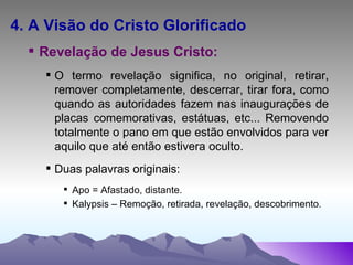 4. A Visão do Cristo Glorificado Revelação de Jesus Cristo: O termo revelação significa, no original, retirar, remover completamente, descerrar, tirar fora, como quando as autoridades fazem nas inaugurações de placas comemorativas, estátuas, etc... Removendo totalmente o pano em que estão envolvidos para ver aquilo que até então estivera oculto. Duas palavras originais:  Apo = Afastado, distante. Kalypsis – Remoção, retirada, revelação, descobrimento . 