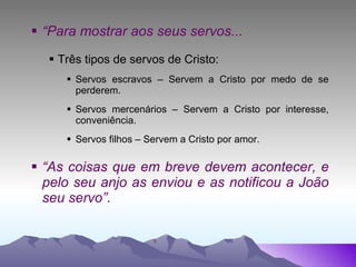 “ Para mostrar aos seus servos... Três tipos de servos de Cristo: Servos escravos – Servem a Cristo por medo de se perderem. Servos mercenários – Servem a Cristo por interesse, conveniência. Servos filhos – Servem a Cristo por amor. “ As coisas que em breve devem acontecer, e pelo seu anjo as enviou e as notificou a João seu servo”. 