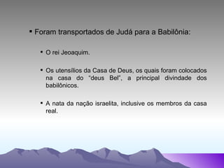 Foram transportados de Judá para a Babilônia: O rei Jeoaquim. Os utensílios da Casa de Deus, os quais foram colocados na casa do “deus Bel”, a principal divindade dos babilônicos. A nata da nação israelita, inclusive os membros da casa real. 