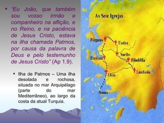 “ Eu João, que também sou vosso irmão e companheiro na aflição, e no Reino, e na paciência de Jesus Cristo, estava na ilha chamada Patmos, por causa da palavra de Deus e pelo testemunho de Jesus Cristo”  (Ap 1.9). Ilha de Patmos – Uma ilha desolada e rochosa, situada no mar Arquipélago (parte do mar Mediterrâneo), ao largo da costa da atual Turquia. 