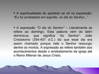 A espiritualidade do apóstolo se vê na expressão:  “Eu fui arrebatado em espírito, no dia do Senhor...” A expressão  “O dia do Senhor”  – Literalmente se refere ao domingo. Esta palavra vem do latim dominicus, que significa “do Senhor”. João Crisóstomo (354-407 d.C.) diz que esse dia era assim chamado porque nele o Senhor ressurgiu dentre os mortos. A expressão se refere também aos acontecimentos desde o arrebatamento da igreja até o Reino Milenar de Jesus Cristo. 