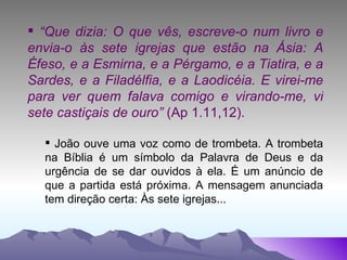 “ Que dizia: O que vês, escreve-o num livro e envia-o às sete igrejas que estão na Ásia: A Éfeso, e a Esmirna, e a Pérgamo, e a Tiatira, e a Sardes, e a Filadélfia, e a Laodicéia. E virei-me para ver quem falava comigo e virando-me, vi sete castiçais de ouro”  (Ap 1.11,12). João ouve uma voz como de trombeta. A trombeta na Bíblia é um símbolo da Palavra de Deus e da urgência de se dar ouvidos à ela. É um anúncio de que a partida está próxima. A mensagem anunciada tem direção certa: Às sete igrejas... 