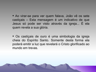 Ao virar-se para ver quem falava, João vê os sete castiçais – Esta mensagem é um indicativo de que Jesus só pode ser visto através da igreja... É ela quem revela a sua glória. Os castiçais de ouro é uma simbologia da igreja cheia do Espírito Santo. Somente desta forma ela poderá emitir a luz que revelará o Cristo glorificado ao mundo em trevas. 